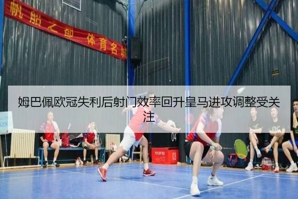 姆巴佩欧冠失利后射门效率回升皇马进攻调整受关注
